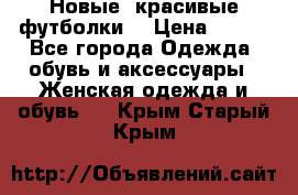 Новые, красивые футболки  › Цена ­ 550 - Все города Одежда, обувь и аксессуары » Женская одежда и обувь   . Крым,Старый Крым